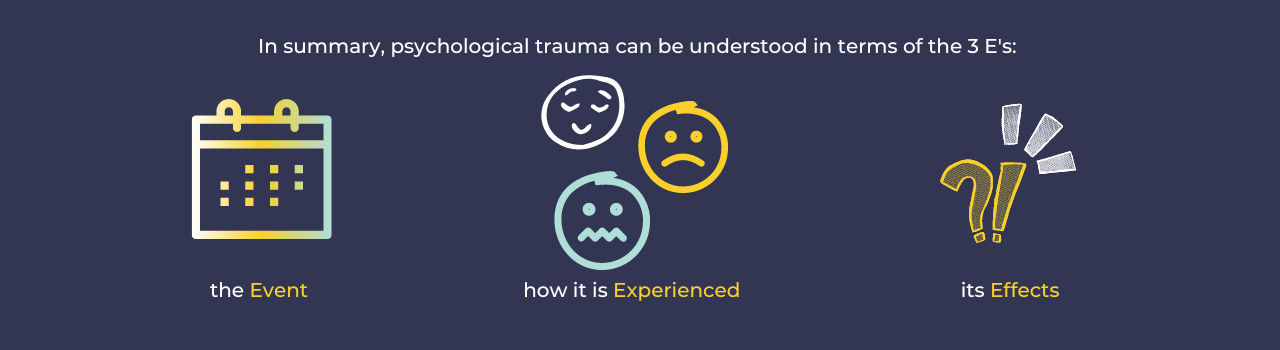 In summary, psychological trauma can be understood in terms of the 3 E's:   the Event  how it is Experienced  and its Effects 