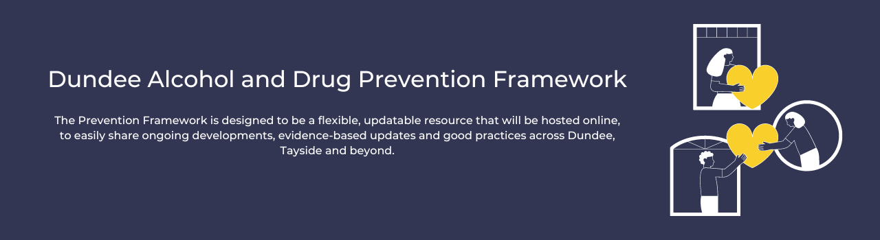 Dundee Alcohol and Drug Prevention Framework, The Prevention Framework, is designed to be a flexible, updatable resource that will be hosted online, to easily share on-going developments, evidence-based updates and good practice across Dundee, Tayside and beyond.