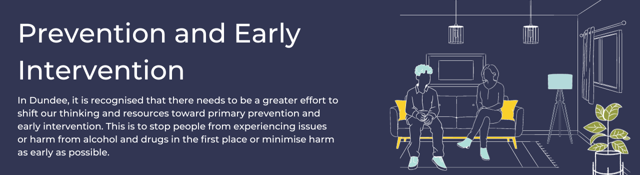 Prevention and Early Intervention. In Dundee it is recognised that there needs to be a greater effort to shift our thinking and resources toward primary prevention and early intervention. This is to stop people from experiencing issues or harm from alcohol and drugs in the first place, or minimise harm as early as possible. 