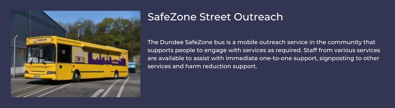 SafeZone Street Outreach   The Dundee SafeZone bus is a mobile outreach service in the community that supports people to engage with services as required. Staff from various services are available to assist with immediate one-to-one support, signposting to other services and harm reduction support. 