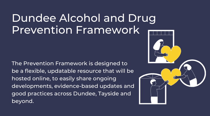 Dundee Alcohol and Drug Prevention Framework, The Prevention Framework, is designed to be a flexible, updatable resource that will be hosted online, to easily share on-going developments, evidence-based updates and good practice across Dundee, Tayside and beyond.